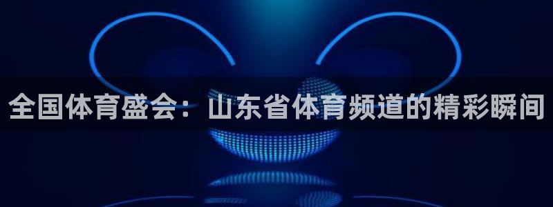 河豚体育直播免费：全国体育盛会：山东省体育频道的精彩瞬间